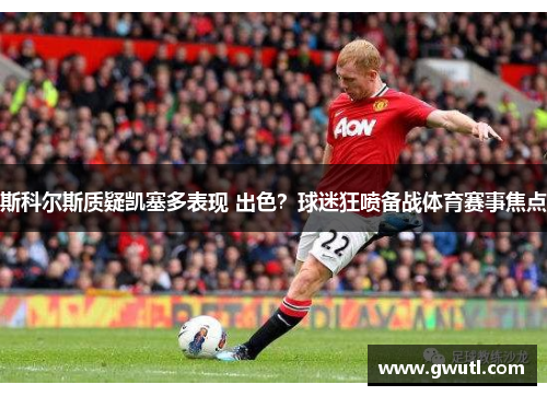斯科尔斯质疑凯塞多表现 出色？球迷狂喷备战体育赛事焦点