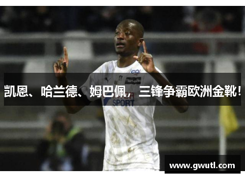 凯恩、哈兰德、姆巴佩，三锋争霸欧洲金靴！